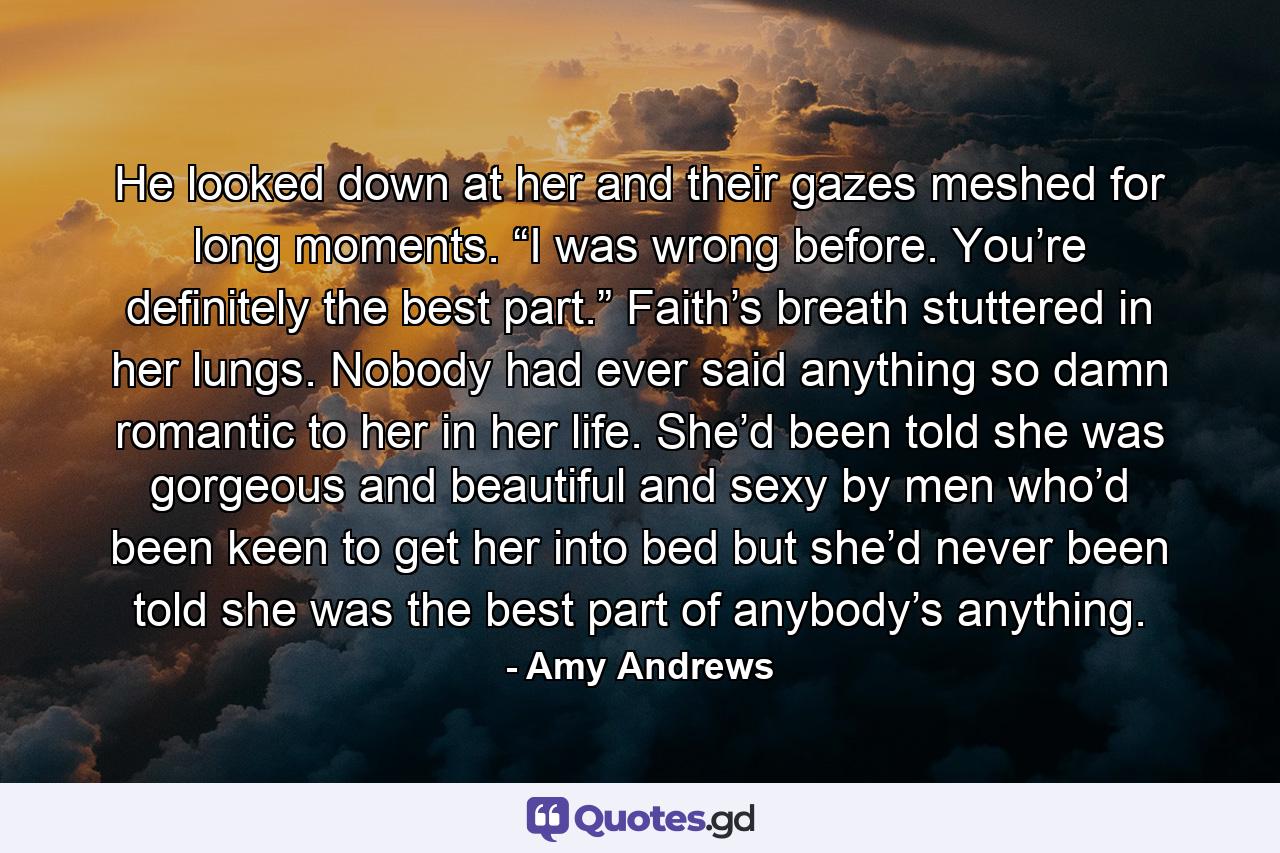 He looked down at her and their gazes meshed for long moments. “I was wrong before. You’re definitely the best part.”  Faith’s breath stuttered in her lungs. Nobody had ever said anything so damn romantic to her in her life. She’d been told she was gorgeous and beautiful and sexy by men who’d been keen to get her into bed but she’d never been told she was the best part of anybody’s anything. - Quote by Amy Andrews