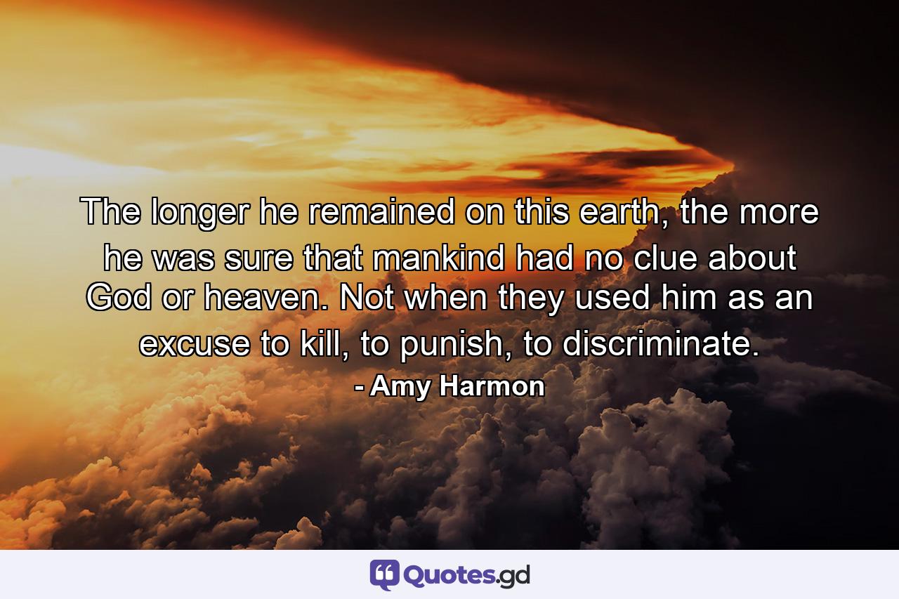 The longer he remained on this earth, the more he was sure that mankind had no clue about God or heaven. Not when they used him as an excuse to kill, to punish, to discriminate. - Quote by Amy Harmon