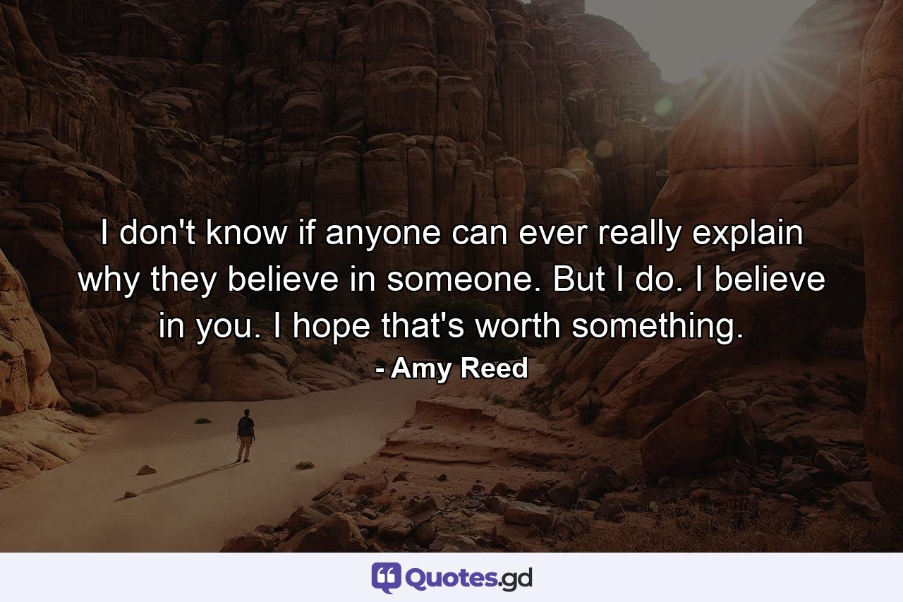 I don't know if anyone can ever really explain why they believe in someone. But I do. I believe in you. I hope that's worth something. - Quote by Amy Reed