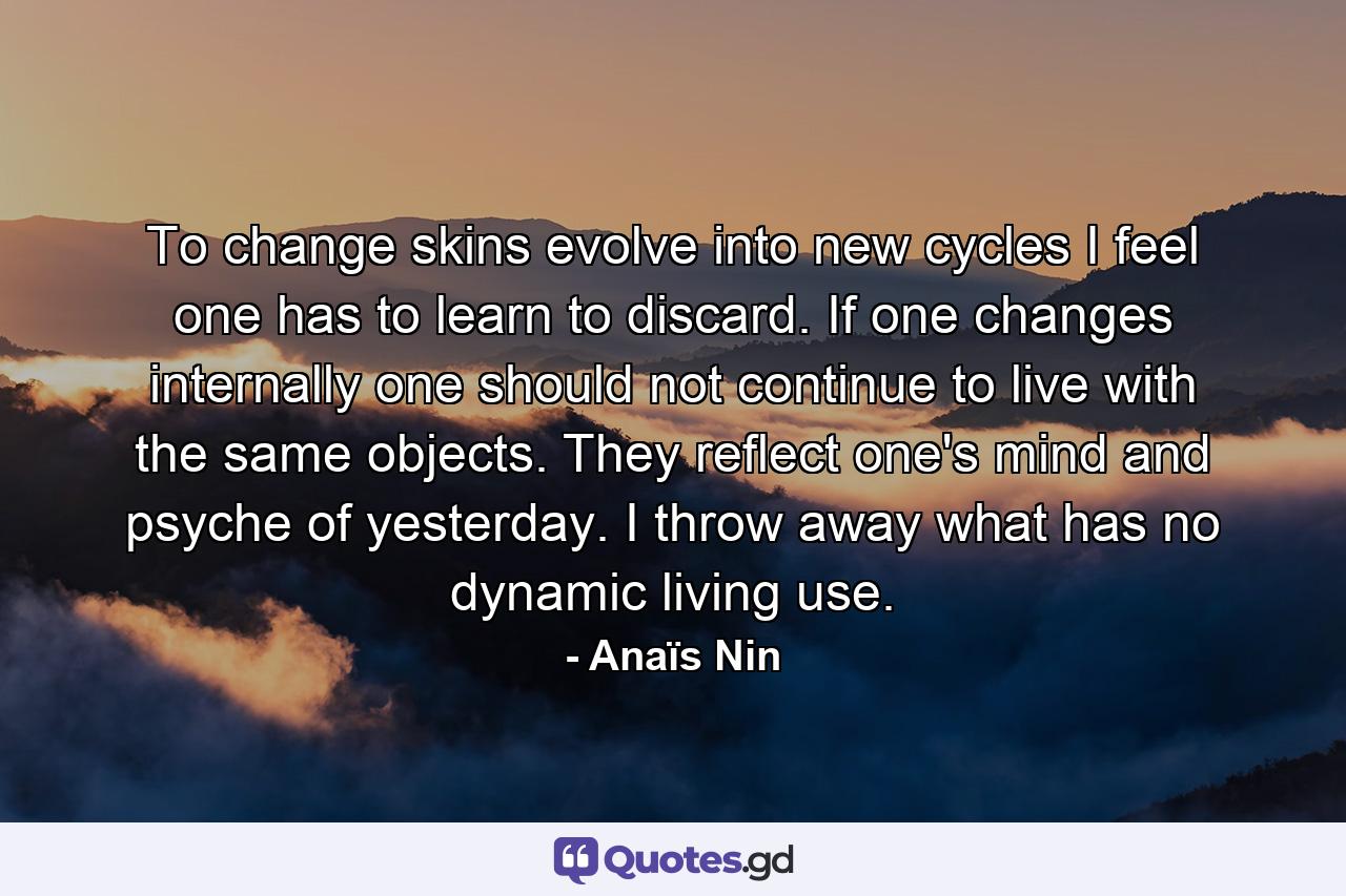 To change skins  evolve into new cycles  I feel one has to learn to discard. If one changes internally  one should not continue to live with the same objects. They reflect one's mind and psyche of yesterday. I throw away what has no dynamic  living use. - Quote by Anaïs Nin