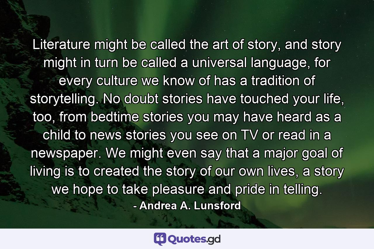 Literature might be called the art of story, and story might in turn be called a universal language, for every culture we know of has a tradition of storytelling. No doubt stories have touched your life, too, from bedtime stories you may have heard as a child to news stories you see on TV or read in a newspaper. We might even say that a major goal of living is to created the story of our own lives, a story we hope to take pleasure and pride in telling. - Quote by Andrea A. Lunsford