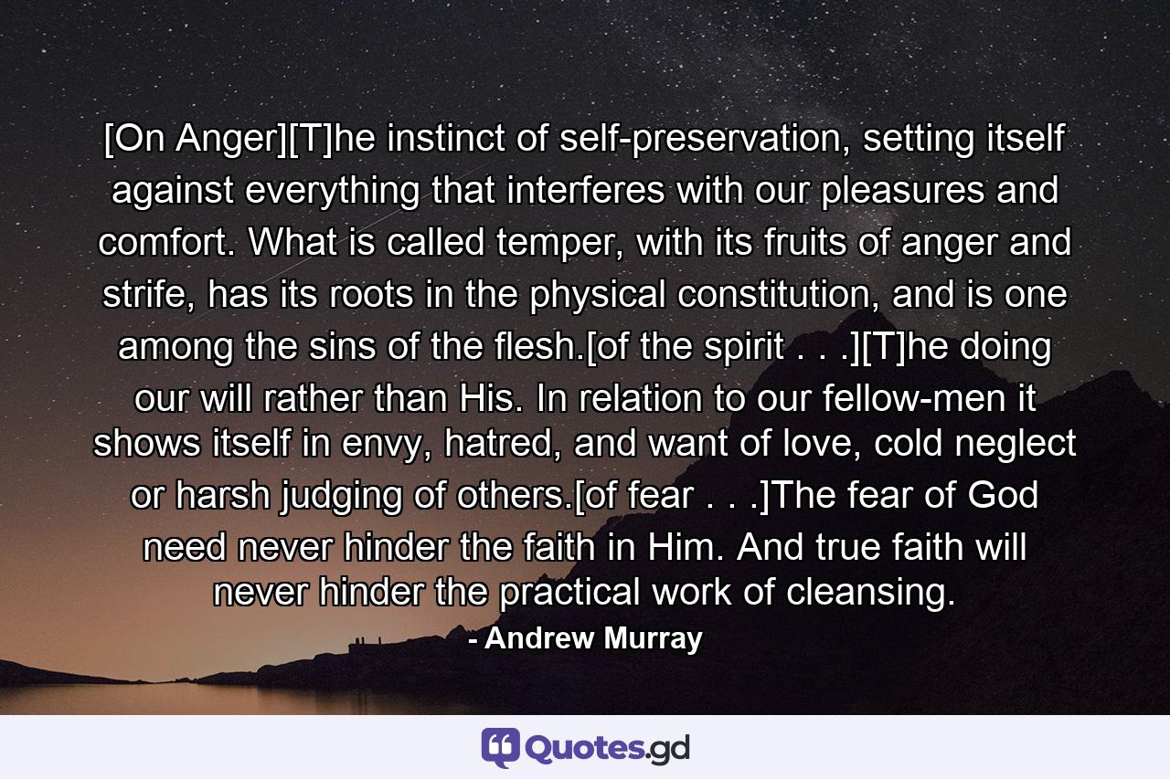 [On Anger][T]he instinct of self-preservation, setting itself against everything that interferes with our pleasures and comfort. What is called temper, with its fruits of anger and strife, has its roots in the physical constitution, and is one among the sins of the flesh.[of the spirit . . .][T]he doing our will rather than His. In relation to our fellow-men it shows itself in envy, hatred, and want of love, cold neglect or harsh judging of others.[of fear . . .]The fear of God need never hinder the faith in Him. And true faith will never hinder the practical work of cleansing. - Quote by Andrew Murray