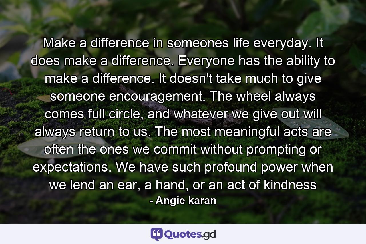 Make a difference in someones life everyday. It does make a difference. Everyone has the ability to make a difference. It doesn't take much to give someone encouragement. The wheel always comes full circle, and whatever we give out will always return to us. The most meaningful acts are often the ones we commit without prompting or expectations. We have such profound power when we lend an ear, a hand, or an act of kindness - Quote by Angie karan