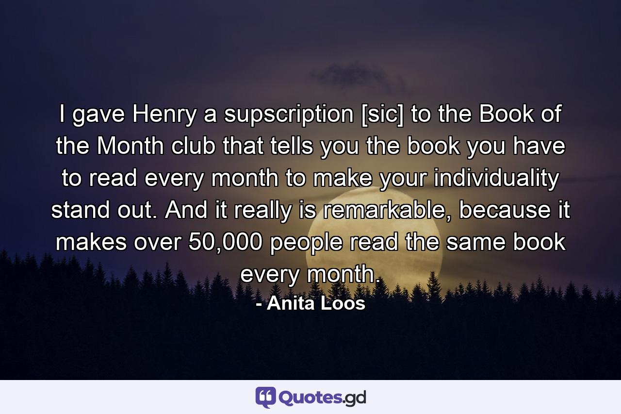 I gave Henry a supscription [sic] to the Book of the Month club that tells you the book you have to read every month to make your individuality stand out. And it really is remarkable, because it makes over 50,000 people read the same book every month. - Quote by Anita Loos