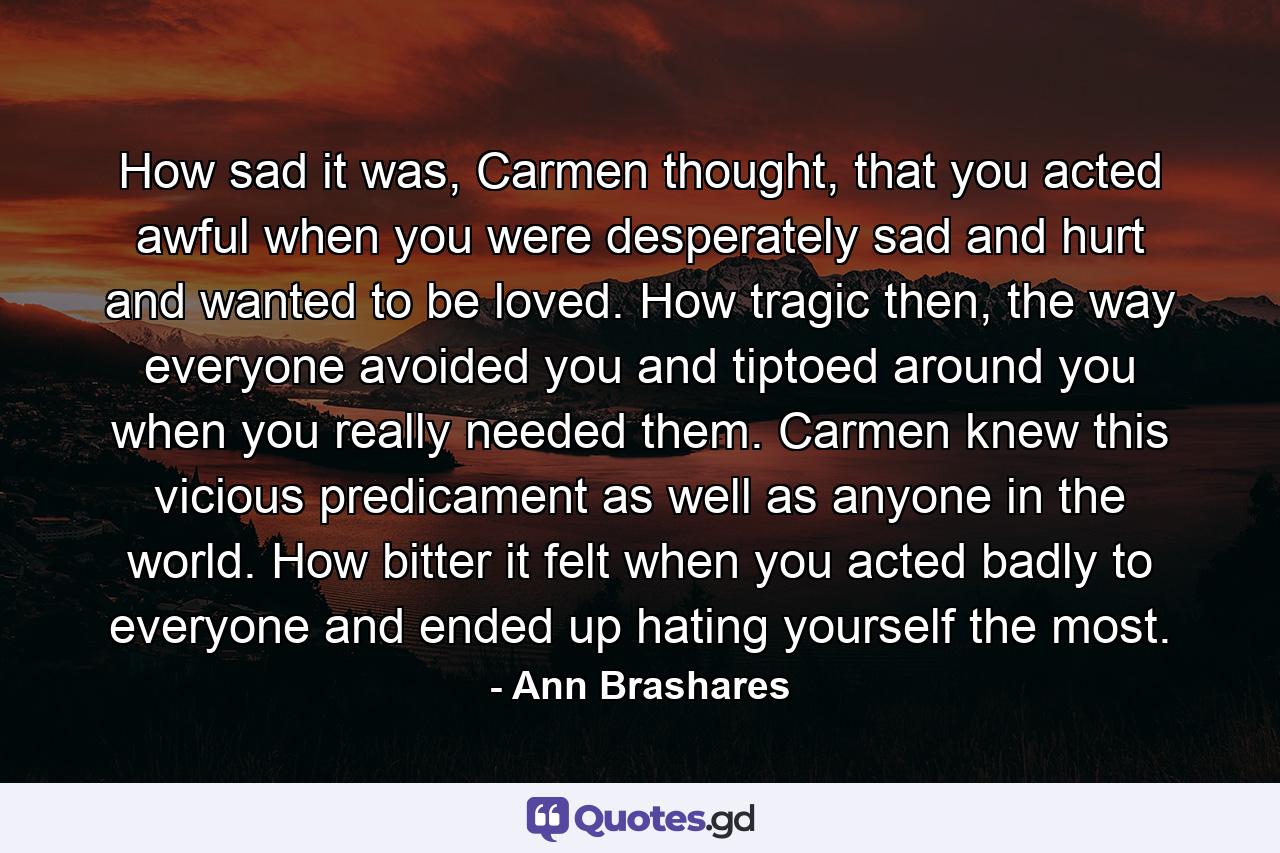 How sad it was, Carmen thought, that you acted awful when you were desperately sad and hurt and wanted to be loved. How tragic then, the way everyone avoided you and tiptoed around you when you really needed them. Carmen knew this vicious predicament as well as anyone in the world. How bitter it felt when you acted badly to everyone and ended up hating yourself the most. - Quote by Ann Brashares