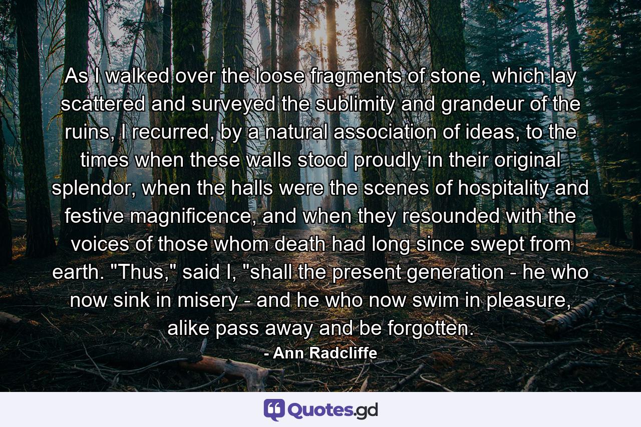 As I walked over the loose fragments of stone, which lay scattered and surveyed the sublimity and grandeur of the ruins, I recurred, by a natural association of ideas, to the times when these walls stood proudly in their original splendor, when the halls were the scenes of hospitality and festive magnificence, and when they resounded with the voices of those whom death had long since swept from earth. 