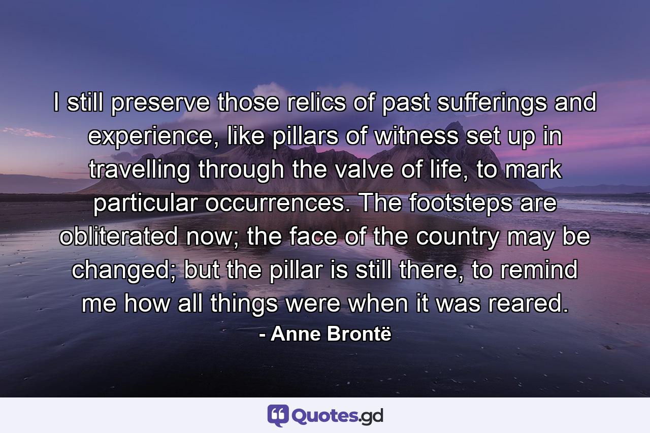 I still preserve those relics of past sufferings and experience, like pillars of witness set up in travelling through the valve of life, to mark particular occurrences. The footsteps are obliterated now; the face of the country may be changed; but the pillar is still there, to remind me how all things were when it was reared. - Quote by Anne Brontë