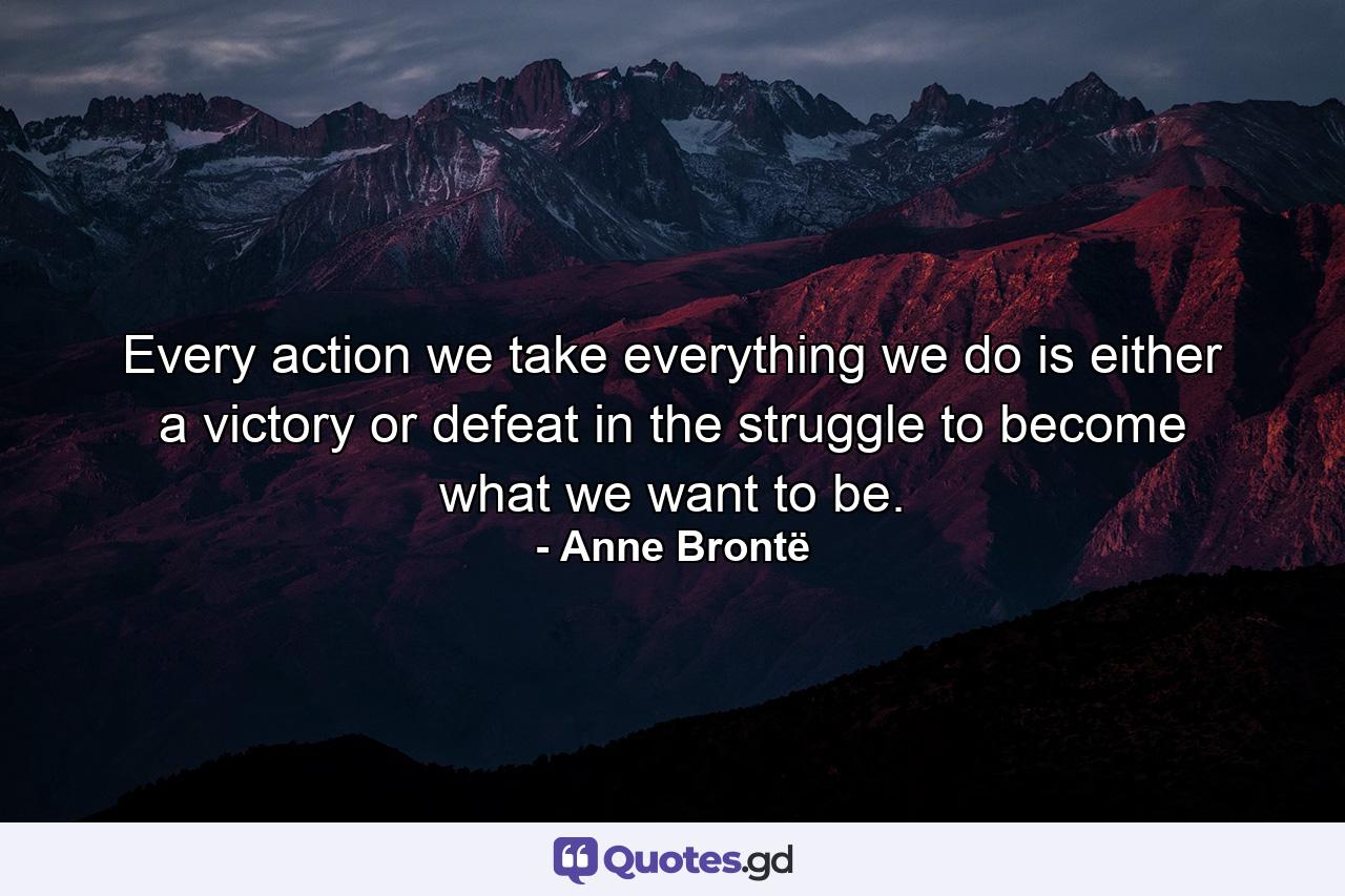 Every action we take  everything we do  is either a victory or defeat in the struggle to become what we want to be. - Quote by Anne Brontë