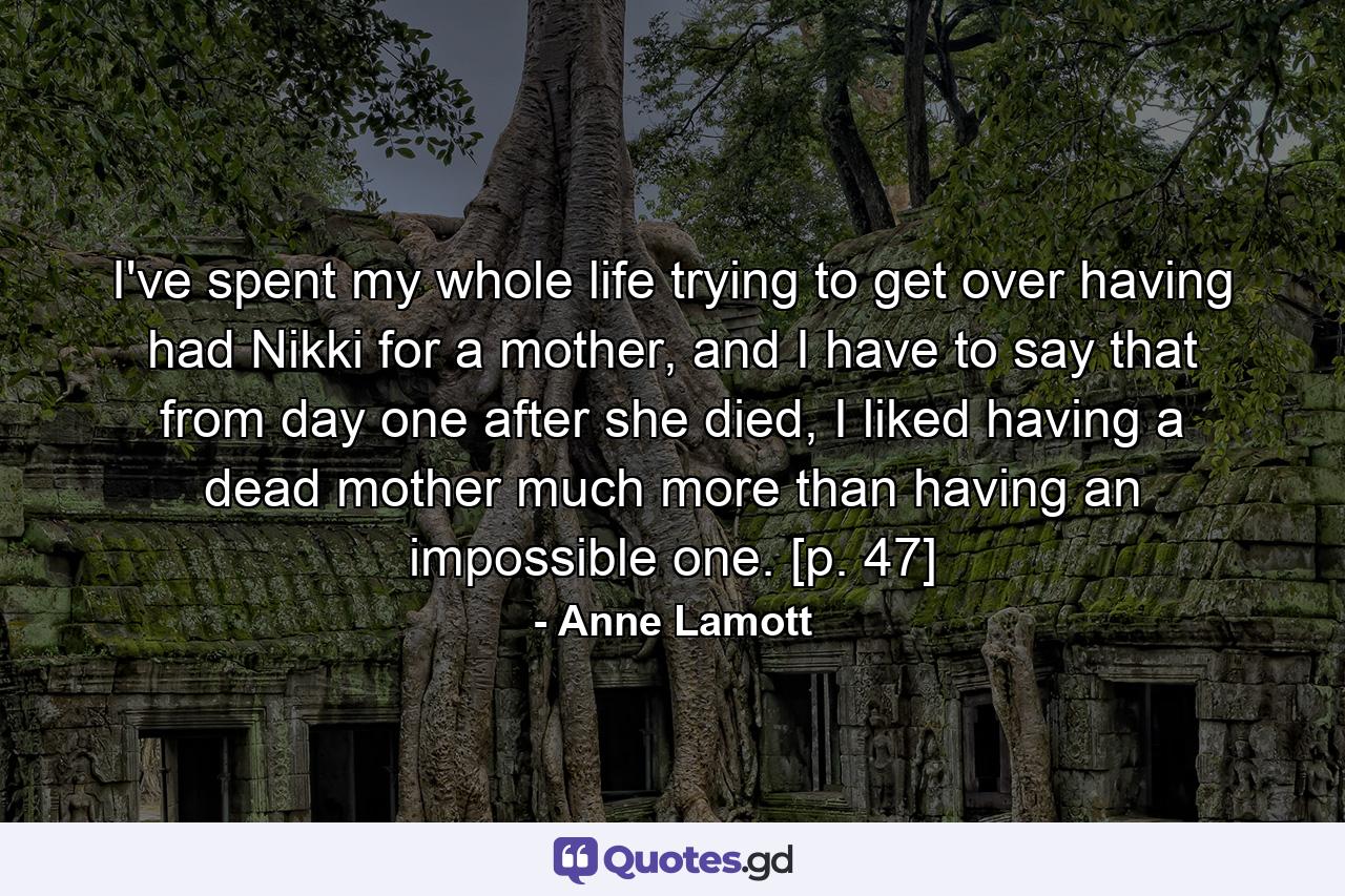 I've spent my whole life trying to get over having had Nikki for a mother, and I have to say that from day one after she died, I liked having a dead mother much more than having an impossible one. [p. 47] - Quote by Anne Lamott