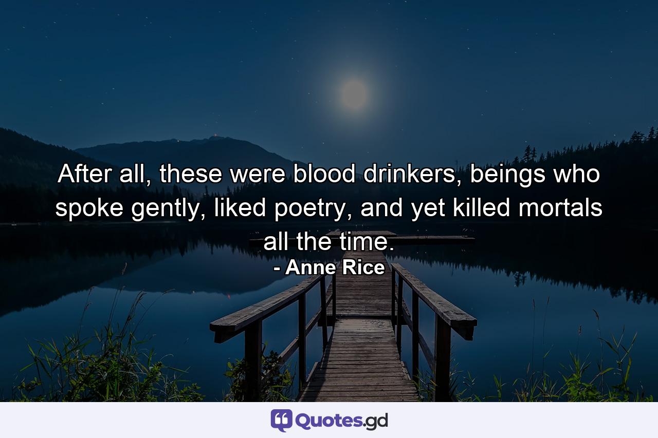 After all, these were blood drinkers, beings who spoke gently, liked poetry, and yet killed mortals all the time. - Quote by Anne Rice