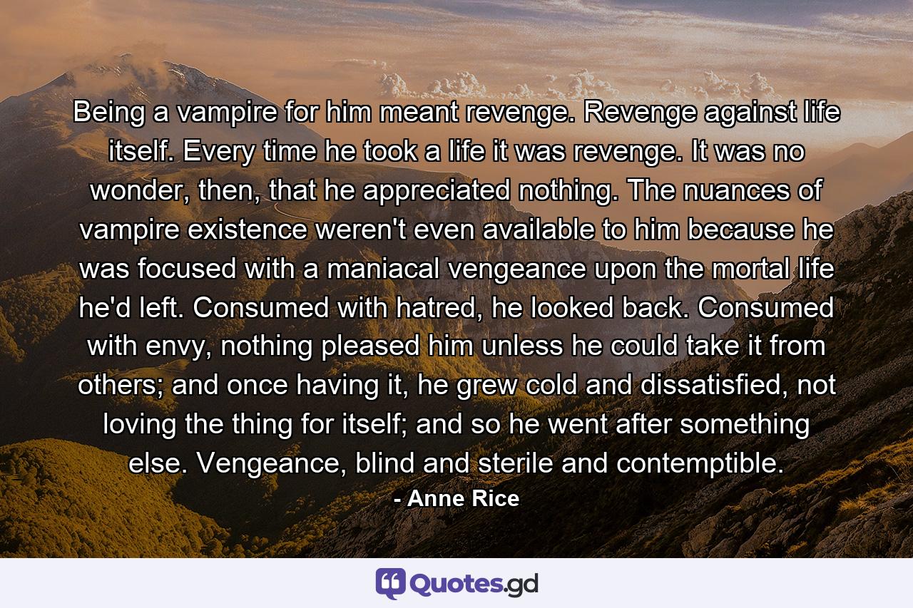 Being a vampire for him meant revenge. Revenge against life itself. Every time he took a life it was revenge. It was no wonder, then, that he appreciated nothing. The nuances of vampire existence weren't even available to him because he was focused with a maniacal vengeance upon the mortal life he'd left. Consumed with hatred, he looked back. Consumed with envy, nothing pleased him unless he could take it from others; and once having it, he grew cold and dissatisfied, not loving the thing for itself; and so he went after something else. Vengeance, blind and sterile and contemptible. - Quote by Anne Rice