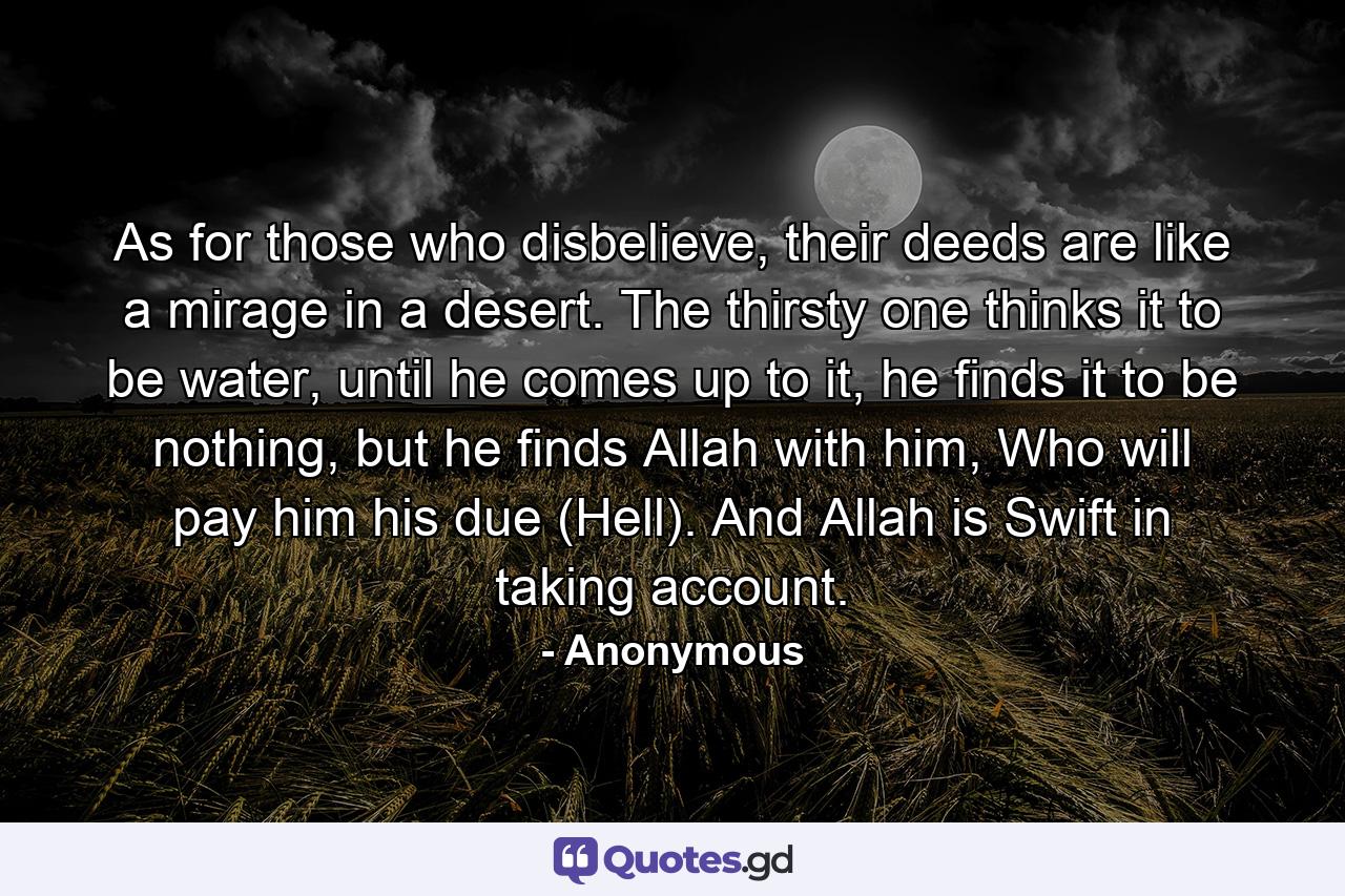 As for those who disbelieve, their deeds are like a mirage in a desert. The thirsty one thinks it to be water, until he comes up to it, he finds it to be nothing, but he finds Allah with him, Who will pay him his due (Hell). And Allah is Swift in taking account. - Quote by Anonymous