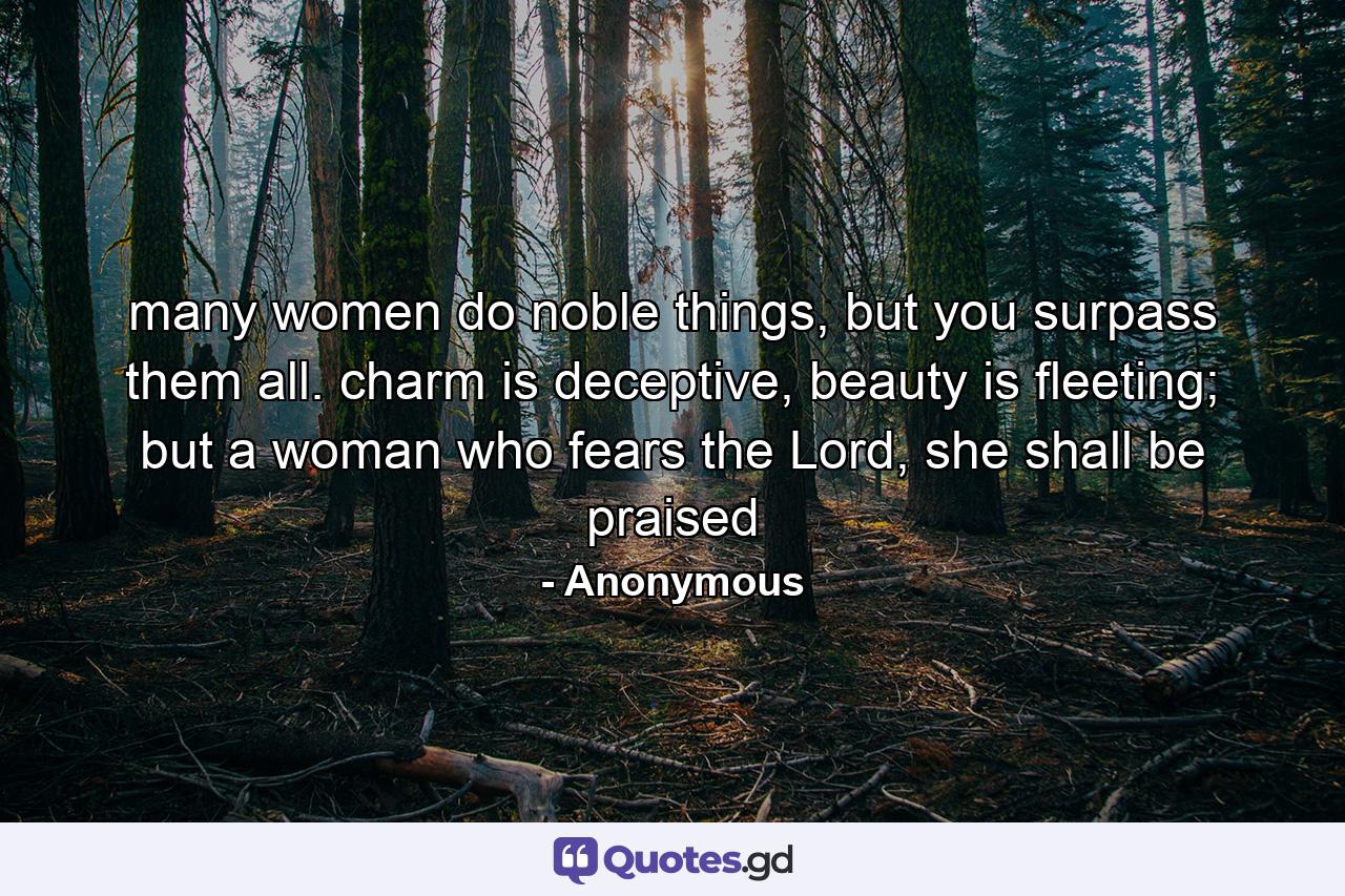 many women do noble things, but you surpass them all. charm is deceptive, beauty is fleeting; but a woman who fears the Lord, she shall be praised - Quote by Anonymous