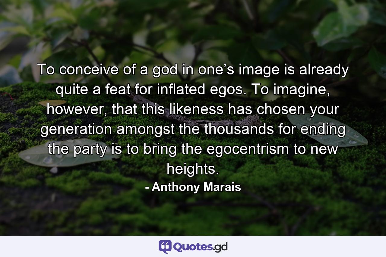 To conceive of a god in one’s image is already quite a feat for inflated egos. To imagine, however, that this likeness has chosen your generation amongst the thousands for ending the party is to bring the egocentrism to new heights. - Quote by Anthony Marais