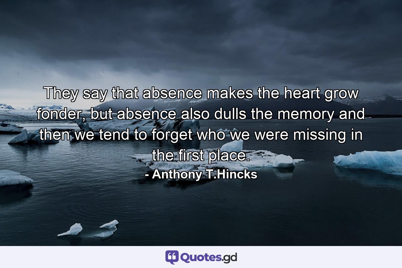 They say that absence makes the heart grow fonder, but absence also dulls the memory and then we tend to forget who we were missing in the first place. - Quote by Anthony T.Hincks