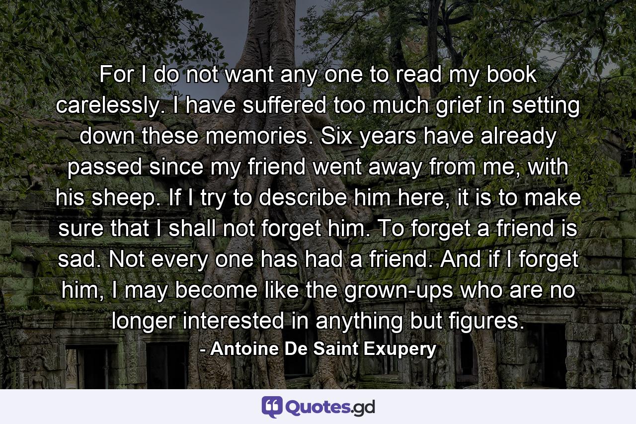 For I do not want any one to read my book carelessly. I have suffered too much grief in setting down these memories. Six years have already passed since my friend went away from me, with his sheep. If I try to describe him here, it is to make sure that I shall not forget him. To forget a friend is sad. Not every one has had a friend. And if I forget him, I may become like the grown-ups who are no longer interested in anything but figures. - Quote by Antoine De Saint Exupery