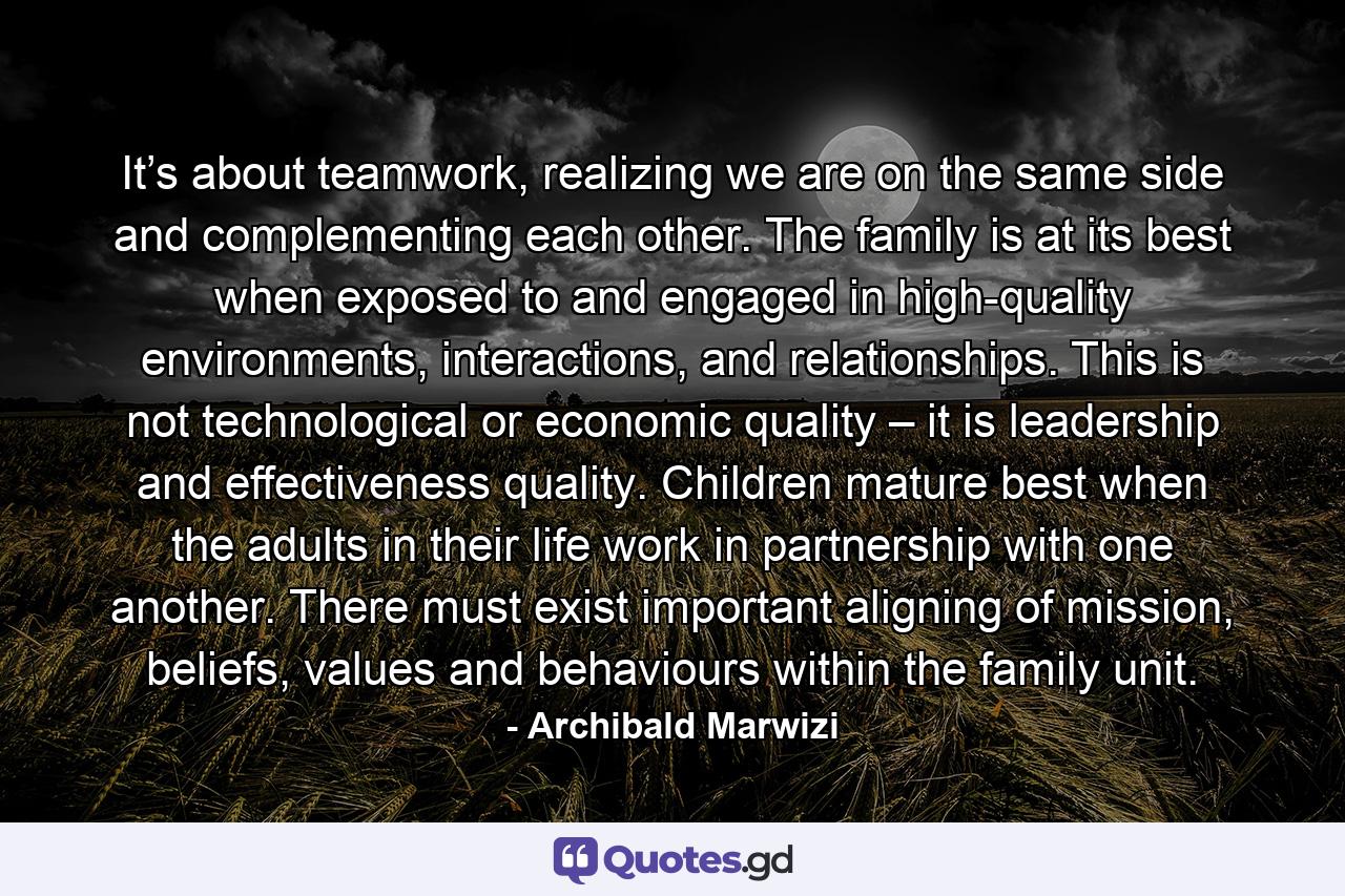 It’s about teamwork, realizing we are on the same side and complementing each other. The family is at its best when exposed to and engaged in high-quality environments, interactions, and relationships. This is not technological or economic quality – it is leadership and effectiveness quality. Children mature best when the adults in their life work in partnership with one another. There must exist important aligning of mission, beliefs, values and behaviours within the family unit. - Quote by Archibald Marwizi