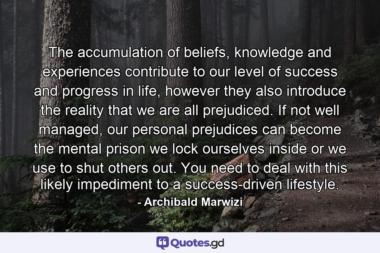 The accumulation of beliefs, knowledge and experiences contribute to our level of success and progress in life, however they also introduce the reality that we are all prejudiced. If not well managed, our personal prejudices can become the mental prison we lock ourselves inside or we use to shut others out. You need to deal with this likely impediment to a success-driven lifestyle. - Quote by Archibald Marwizi