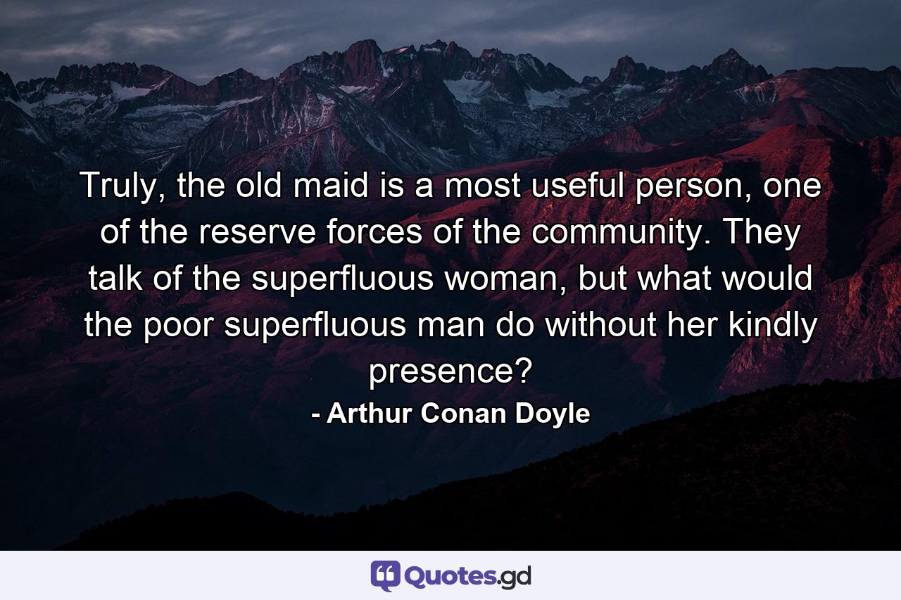 Truly, the old maid is a most useful person, one of the reserve forces of the community. They talk of the superfluous woman, but what would the poor superfluous man do without her kindly presence? - Quote by Arthur Conan Doyle