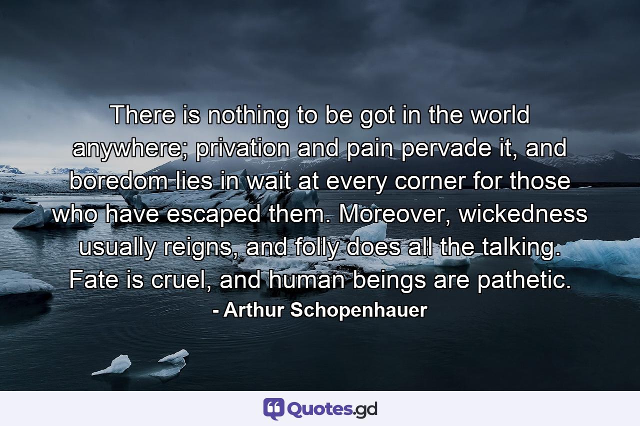 There is nothing to be got in the world anywhere; privation and pain pervade it, and boredom lies in wait at every corner for those who have escaped them. Moreover, wickedness usually reigns, and folly does all the talking. Fate is cruel, and human beings are pathetic. - Quote by Arthur Schopenhauer