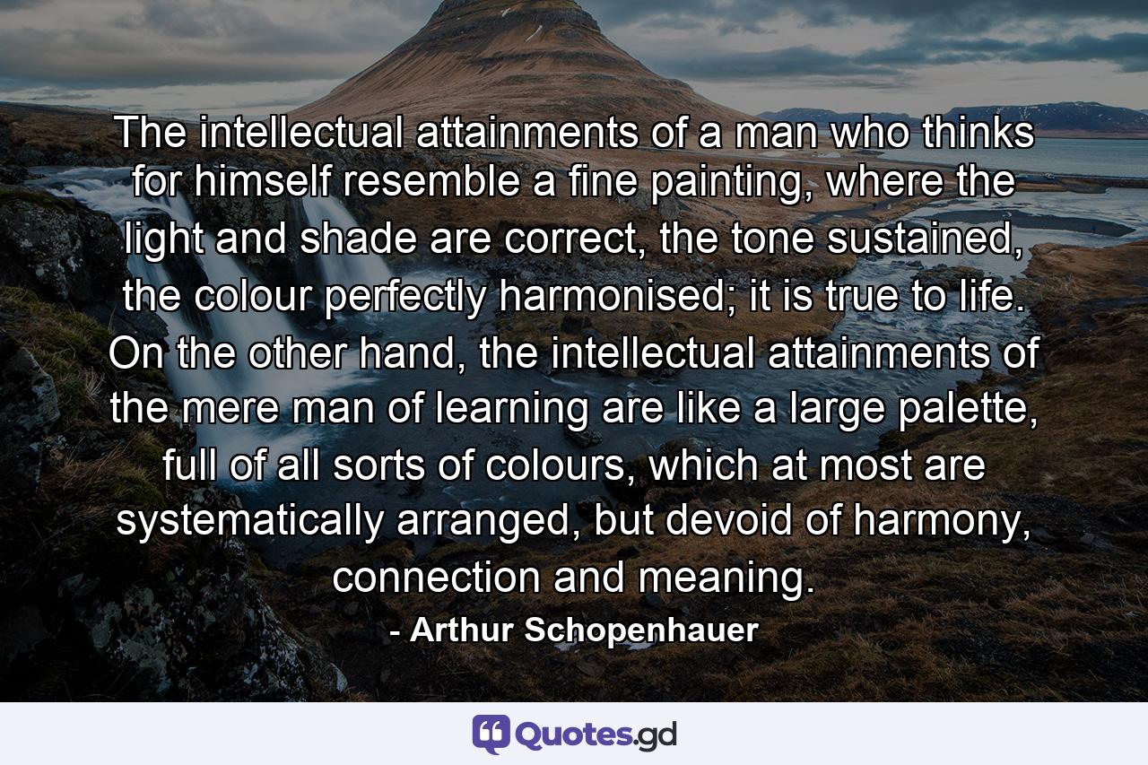 The intellectual attainments of a man who thinks for himself resemble a fine painting, where the light and shade are correct, the tone sustained, the colour perfectly harmonised; it is true to life. On the other hand, the intellectual attainments of the mere man of learning are like a large palette, full of all sorts of colours, which at most are systematically arranged, but devoid of harmony, connection and meaning. - Quote by Arthur Schopenhauer