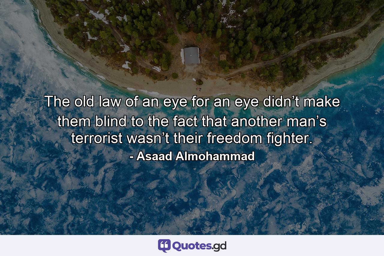 The old law of an eye for an eye didn’t make them blind to the fact that another man’s terrorist wasn’t their freedom fighter. - Quote by Asaad Almohammad