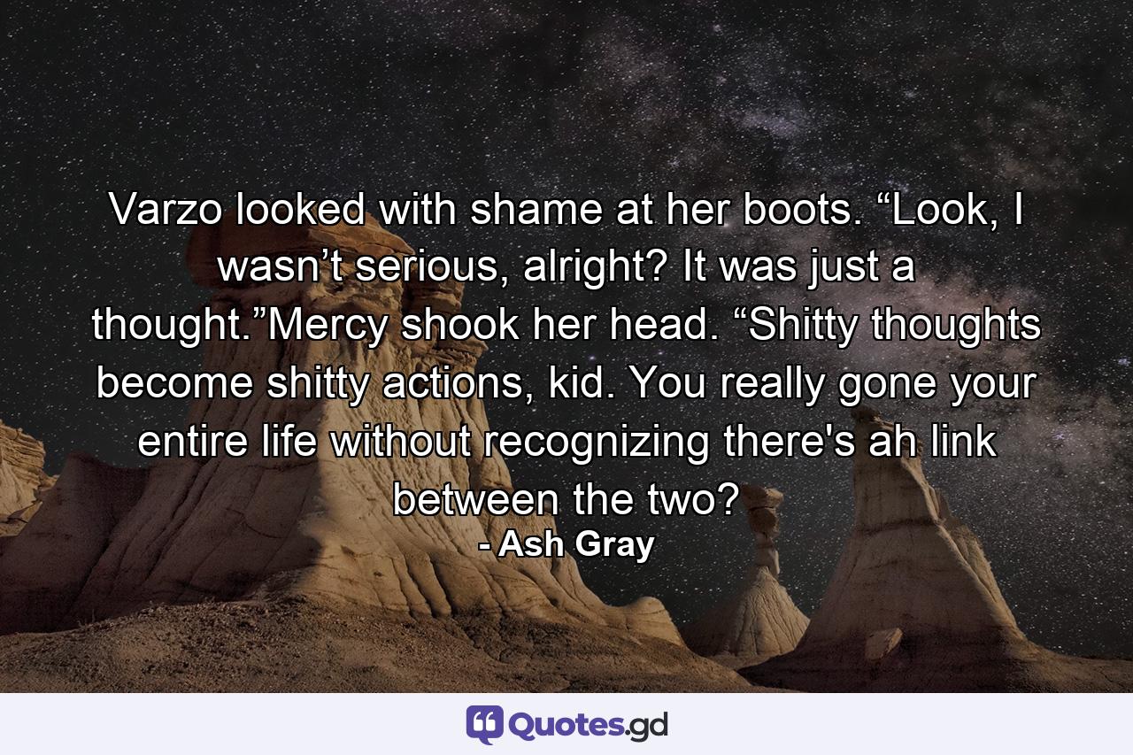 Varzo looked with shame at her boots. “Look, I wasn’t serious, alright? It was just a thought.”Mercy shook her head. “Shitty thoughts become shitty actions, kid. You really gone your entire life without recognizing there's ah link between the two? - Quote by Ash Gray