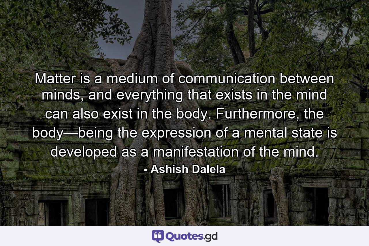 Matter is a medium of communication between minds, and everything that exists in the mind can also exist in the body. Furthermore, the body—being the expression of a mental state is developed as a manifestation of the mind. - Quote by Ashish Dalela