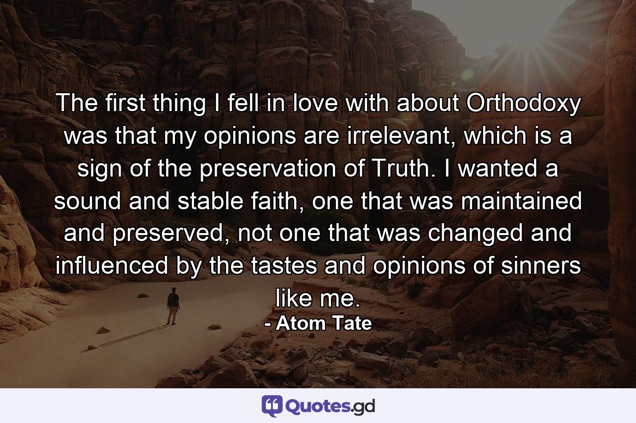 The first thing I fell in love with about Orthodoxy was that my opinions are irrelevant, which is a sign of the preservation of Truth. I wanted a sound and stable faith, one that was maintained and preserved, not one that was changed and influenced by the tastes and opinions of sinners like me. - Quote by Atom Tate