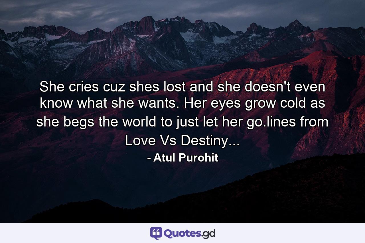 She cries cuz shes lost and she doesn't even know what she wants. Her eyes grow cold as she begs the world to just let her go.lines from Love Vs Destiny... - Quote by Atul Purohit