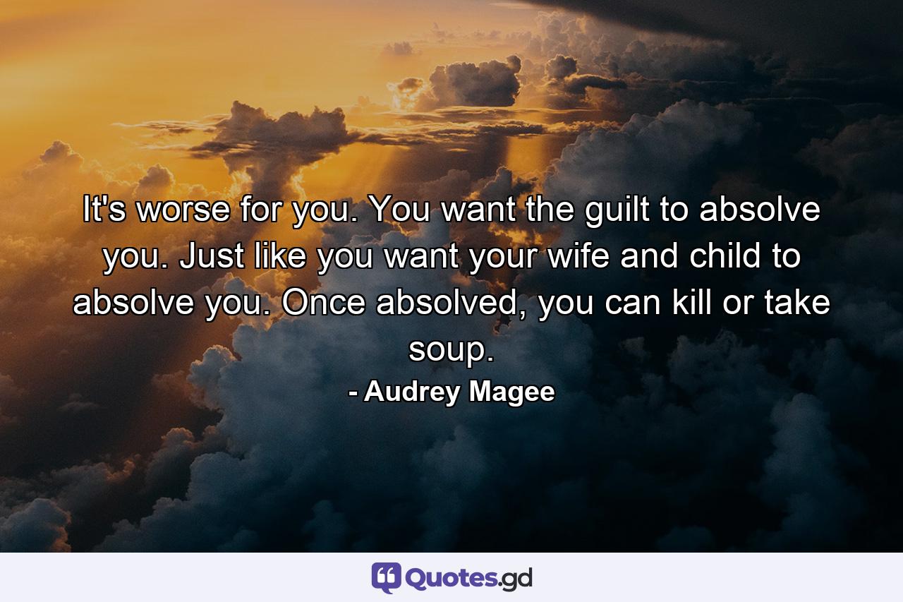 It's worse for you. You want the guilt to absolve you. Just like you want your wife and child to absolve you. Once absolved, you can kill or take soup. - Quote by Audrey Magee