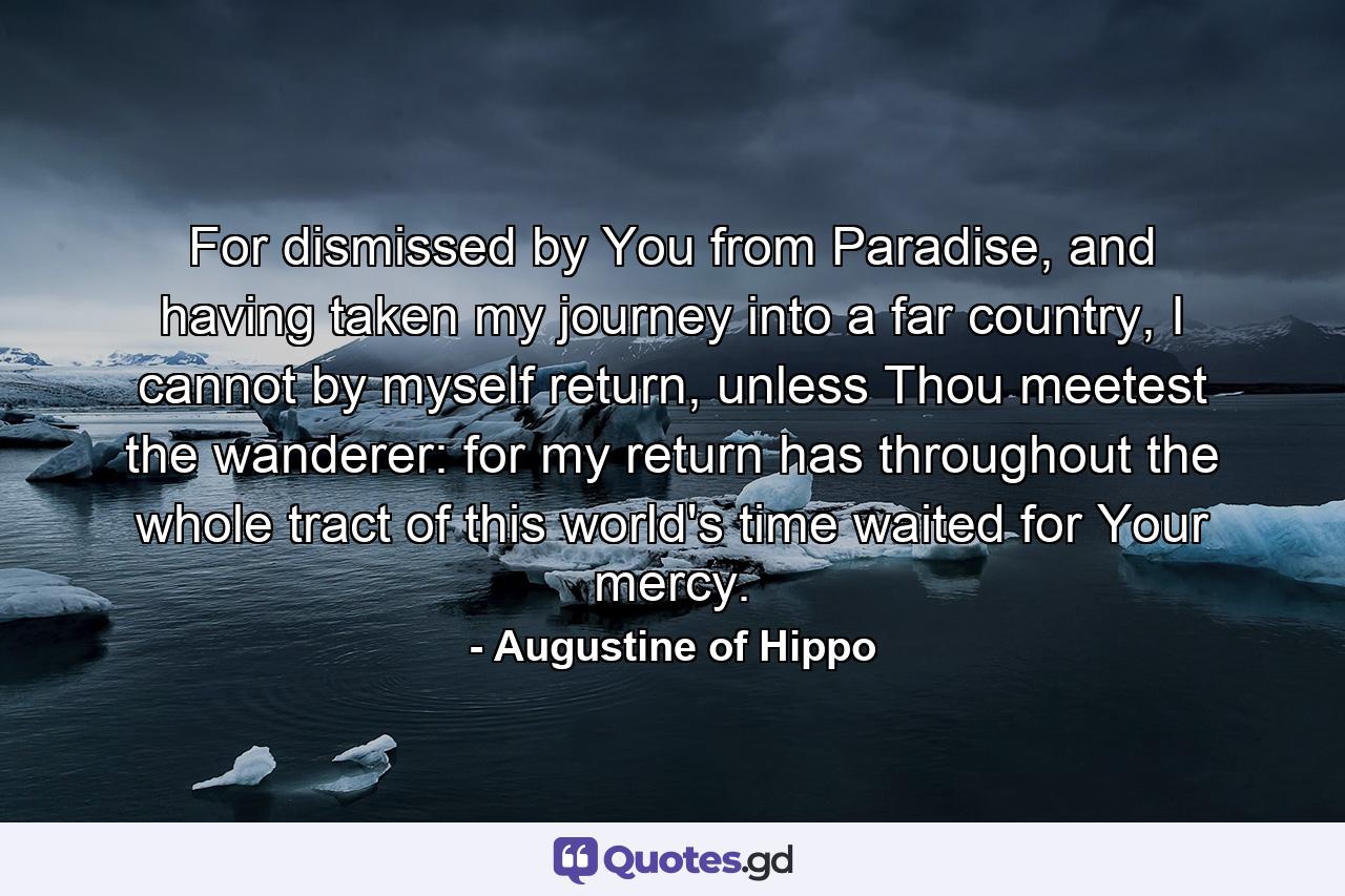 For dismissed by You from Paradise, and having taken my journey into a far country, I cannot by myself return, unless Thou meetest the wanderer: for my return has throughout the whole tract of this world's time waited for Your mercy. - Quote by Augustine of Hippo