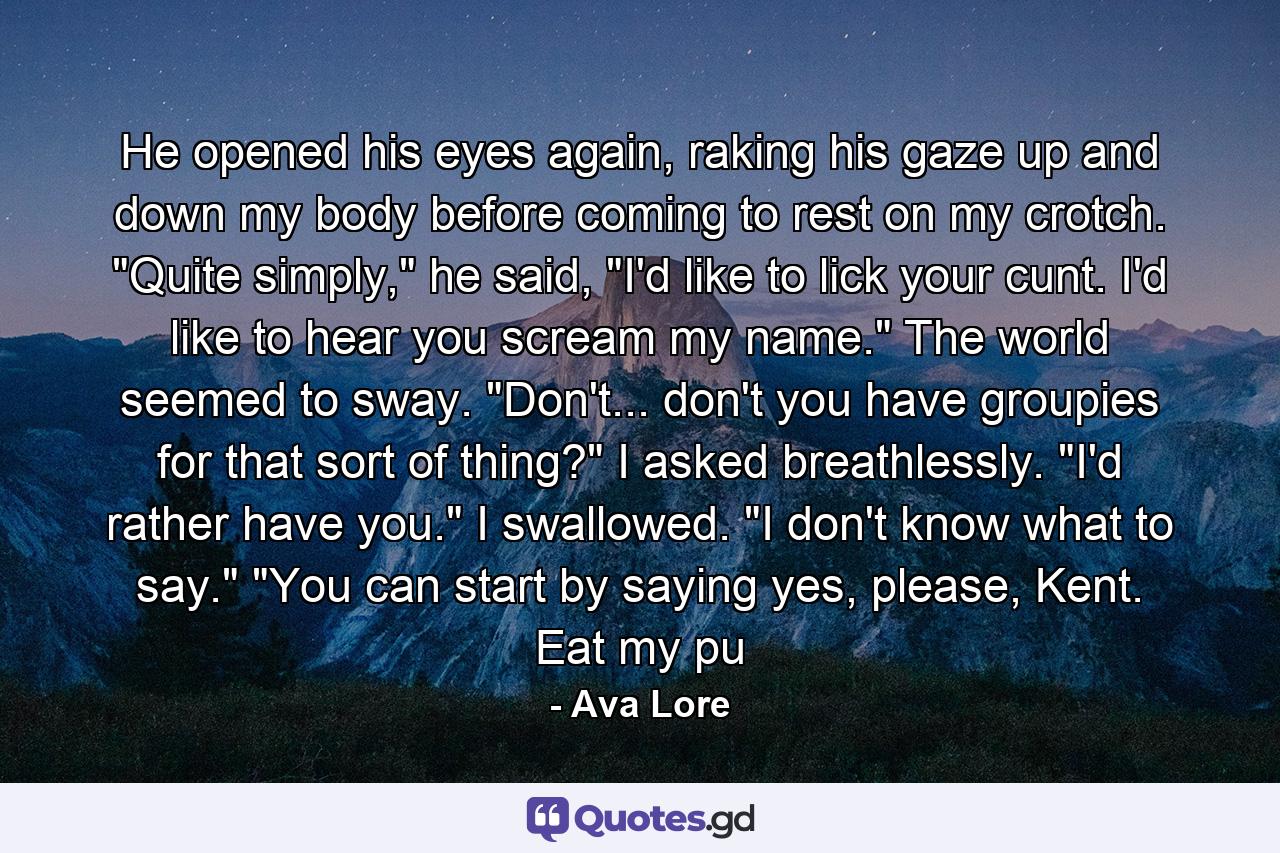 He opened his eyes again, raking his gaze up and down my body before coming to rest on my crotch. 