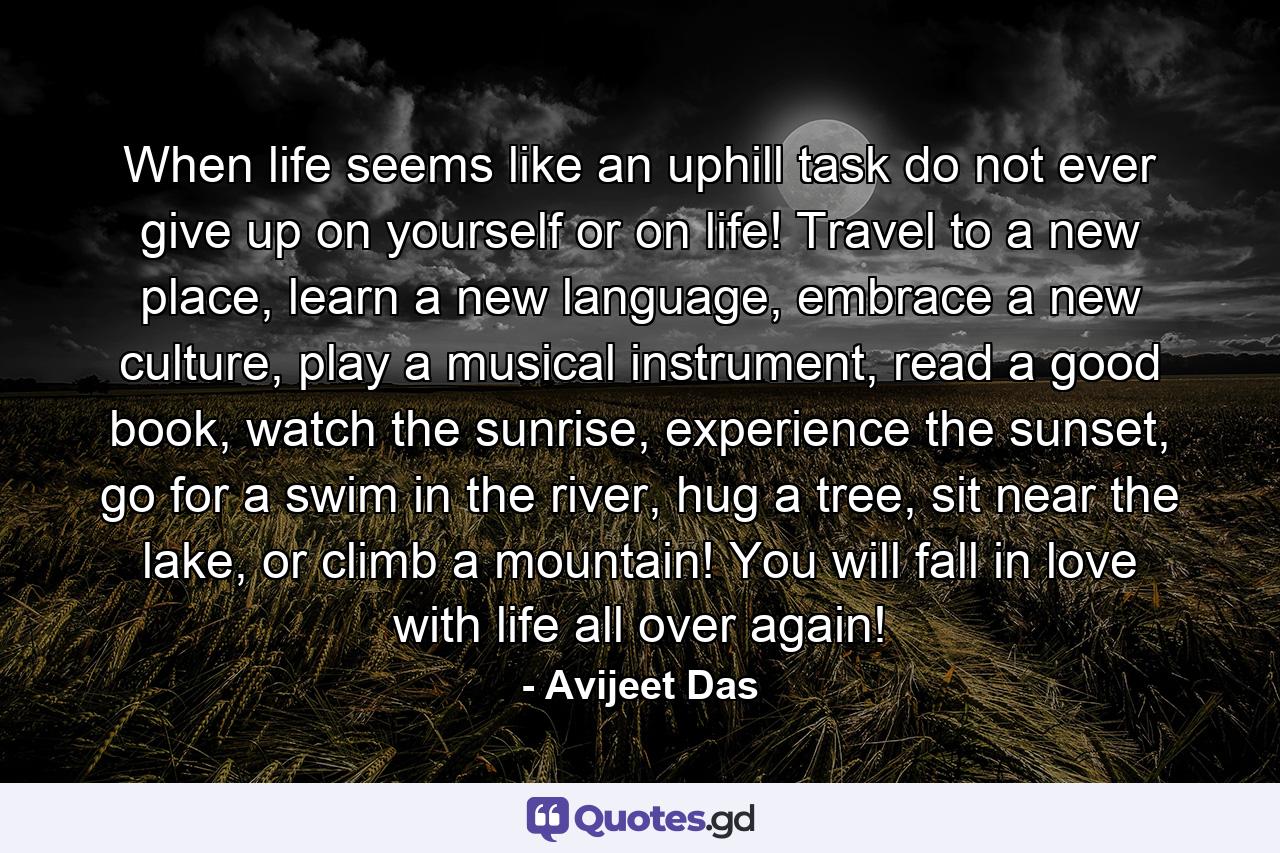 When life seems like an uphill task do not ever give up on yourself or on life! Travel to a new place, learn a new language, embrace a new culture, play a musical instrument, read a good book, watch the sunrise, experience the sunset, go for a swim in the river, hug a tree, sit near the lake, or climb a mountain! You will fall in love with life all over again! - Quote by Avijeet Das