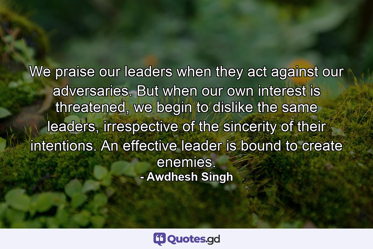 We praise our leaders when they act against our adversaries. But when our own interest is threatened, we begin to dislike the same leaders, irrespective of the sincerity of their intentions. An effective leader is bound to create enemies. - Quote by Awdhesh Singh