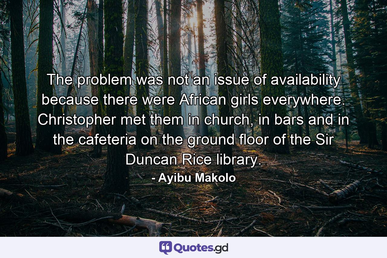The problem was not an issue of availability because there were African girls everywhere. Christopher met them in church, in bars and in the cafeteria on the ground floor of the Sir Duncan Rice library. - Quote by Ayibu Makolo