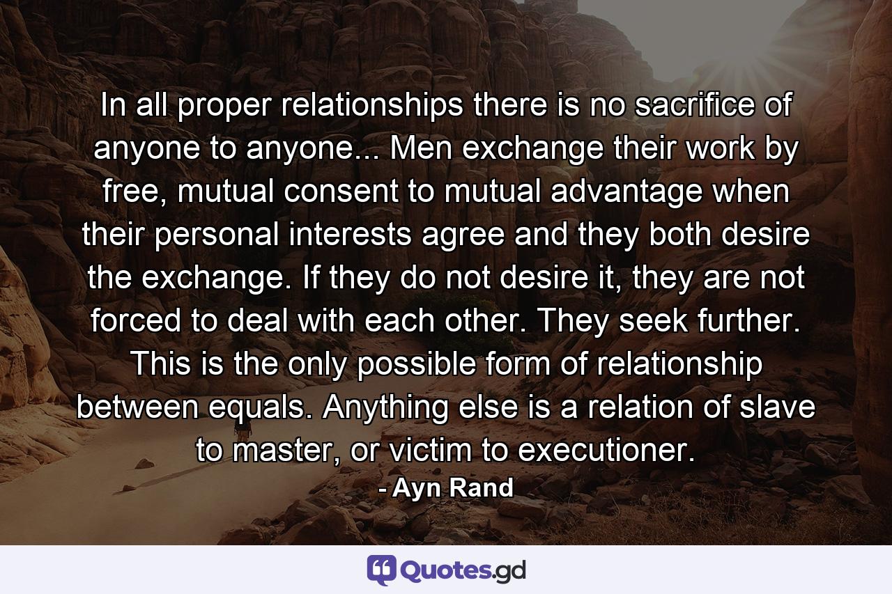 In all proper relationships there is no sacrifice of anyone to anyone... Men exchange their work by free, mutual consent to mutual advantage when their personal interests agree and they both desire the exchange. If they do not desire it, they are not forced to deal with each other. They seek further. This is the only possible form of relationship between equals. Anything else is a relation of slave to master, or victim to executioner. - Quote by Ayn Rand