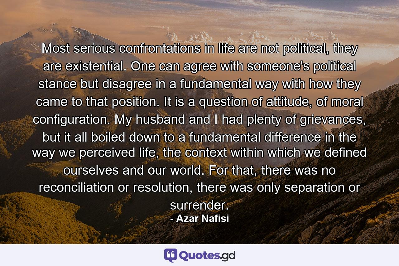 Most serious confrontations in life are not political, they are existential. One can agree with someone's political stance but disagree in a fundamental way with how they came to that position. It is a question of attitude, of moral configuration. My husband and I had plenty of grievances, but it all boiled down to a fundamental difference in the way we perceived life, the context within which we defined ourselves and our world. For that, there was no reconciliation or resolution, there was only separation or surrender. - Quote by Azar Nafisi