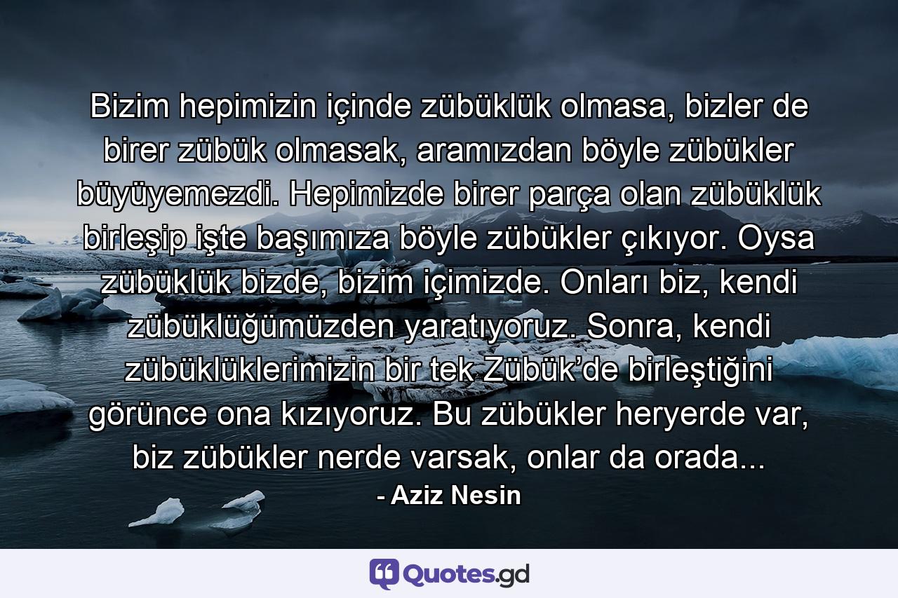 Bizim hepimizin içinde zübüklük olmasa, bizler de birer zübük olmasak, aramızdan böyle zübükler büyüyemezdi. Hepimizde birer parça olan zübüklük birleşip işte başımıza böyle zübükler çıkıyor. Oysa zübüklük bizde, bizim içimizde. Onları biz, kendi zübüklüğümüzden yaratıyoruz. Sonra, kendi zübüklüklerimizin bir tek Zübük’de birleştiğini görünce ona kızıyoruz. Bu zübükler heryerde var, biz zübükler nerde varsak, onlar da orada... - Quote by Aziz Nesin