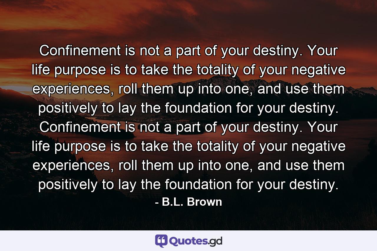 Confinement is not a part of your destiny. Your life purpose is to take the totality of your negative experiences, roll them up into one, and use them positively to lay the foundation for your destiny. Confinement is not a part of your destiny. Your life purpose is to take the totality of your negative experiences, roll them up into one, and use them positively to lay the foundation for your destiny. - Quote by B.L. Brown