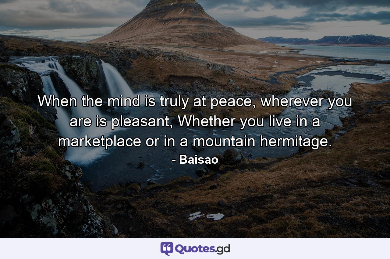 When the mind is truly at peace, wherever you are is pleasant, Whether you live in a marketplace or in a mountain hermitage. - Quote by Baisao