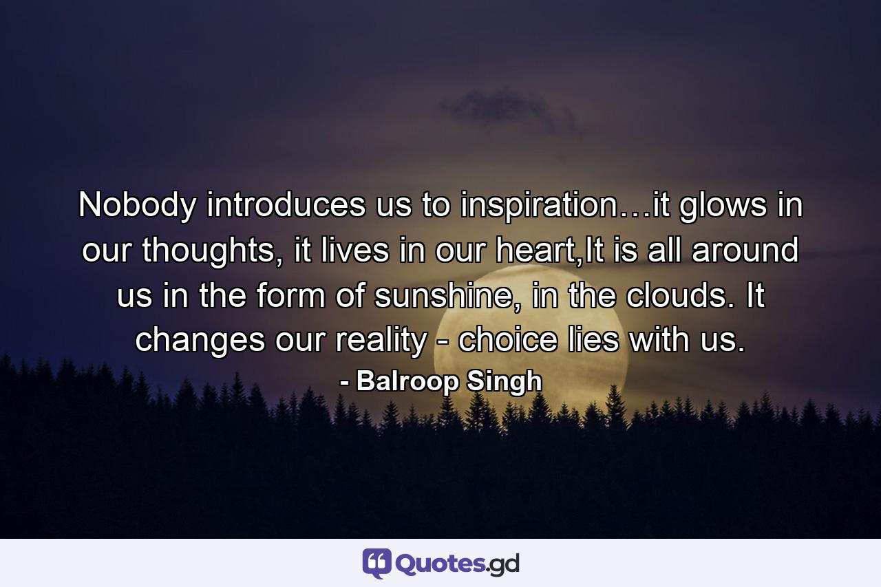 Nobody introduces us to inspiration…it glows in our thoughts, it lives in our heart,It is all around us in the form of sunshine, in the clouds. It changes our reality - choice lies with us. - Quote by Balroop Singh