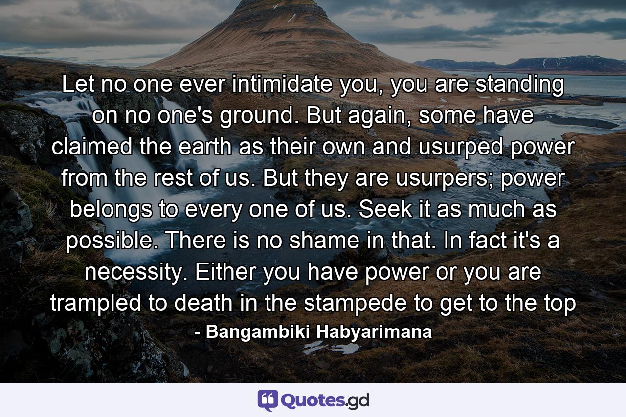 Let no one ever intimidate you, you are standing on no one's ground. But again, some have claimed the earth as their own and usurped power from the rest of us. But they are usurpers; power belongs to every one of us. Seek it as much as possible. There is no shame in that. In fact it's a necessity. Either you have power or you are trampled to death in the stampede to get to the top - Quote by Bangambiki Habyarimana