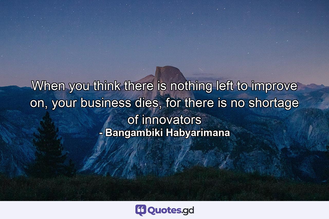 When you think there is nothing left to improve on, your business dies, for there is no shortage of innovators - Quote by Bangambiki Habyarimana