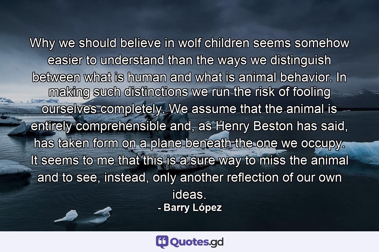 Why we should believe in wolf children seems somehow easier to understand than the ways we distinguish between what is human and what is animal behavior. In making such distinctions we run the risk of fooling ourselves completely. We assume that the animal is entirely comprehensible and, as Henry Beston has said, has taken form on a plane beneath the one we occupy. It seems to me that this is a sure way to miss the animal and to see, instead, only another reflection of our own ideas. - Quote by Barry López