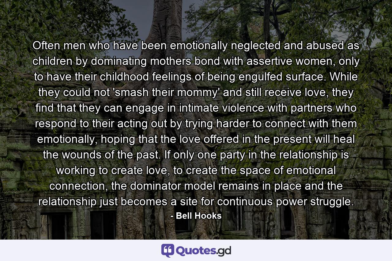 Often men who have been emotionally neglected and abused as children by dominating mothers bond with assertive women, only to have their childhood feelings of being engulfed surface. While they could not 'smash their mommy' and still receive love, they find that they can engage in intimate violence with partners who respond to their acting out by trying harder to connect with them emotionally, hoping that the love offered in the present will heal the wounds of the past. If only one party in the relationship is working to create love, to create the space of emotional connection, the dominator model remains in place and the relationship just becomes a site for continuous power struggle. - Quote by Bell Hooks