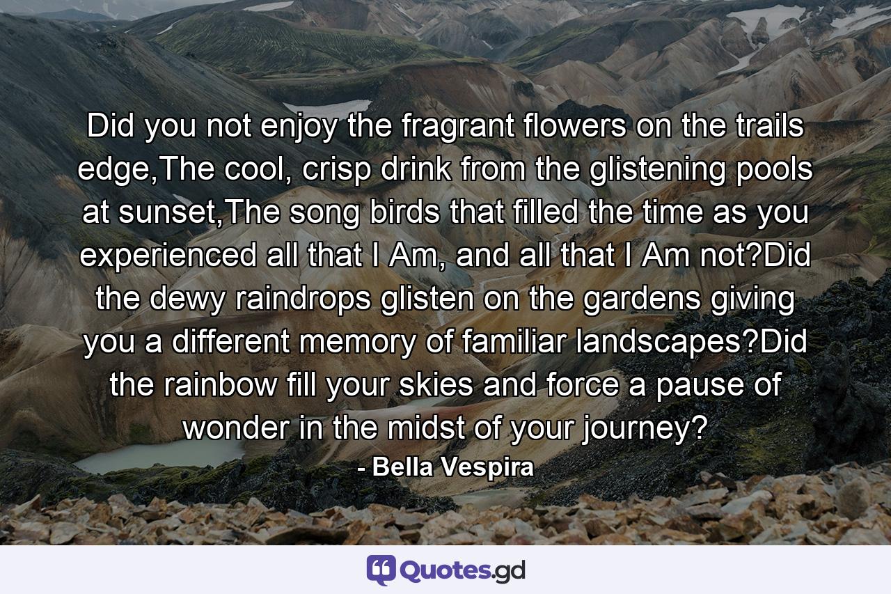 Did you not enjoy the fragrant flowers on the trails edge,The cool, crisp drink from the glistening pools at sunset,The song birds that filled the time as you experienced all that I Am, and all that I Am not?Did the dewy raindrops glisten on the gardens giving you a different memory of familiar landscapes?Did the rainbow fill your skies and force a pause of wonder in the midst of your journey? - Quote by Bella Vespira