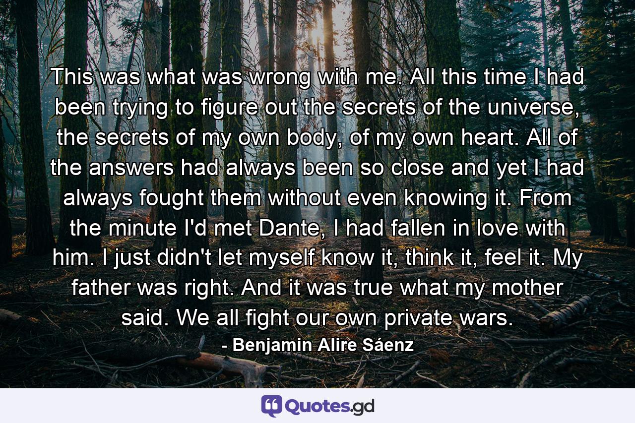 This was what was wrong with me. All this time I had been trying to figure out the secrets of the universe, the secrets of my own body, of my own heart. All of the answers had always been so close and yet I had always fought them without even knowing it. From the minute I'd met Dante, I had fallen in love with him. I just didn't let myself know it, think it, feel it. My father was right. And it was true what my mother said. We all fight our own private wars. - Quote by Benjamin Alire Sáenz