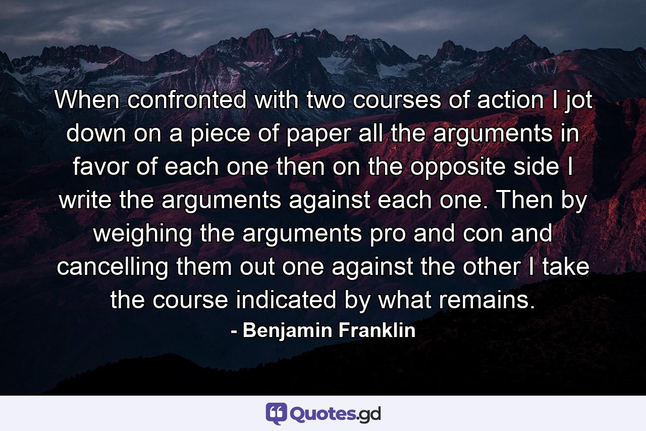 When confronted with two courses of action I jot down on a piece of paper all the arguments in favor of each one  then on the opposite side I write the arguments against each one. Then by weighing the arguments pro and con and cancelling them out  one against the other  I take the course indicated by what remains. - Quote by Benjamin Franklin