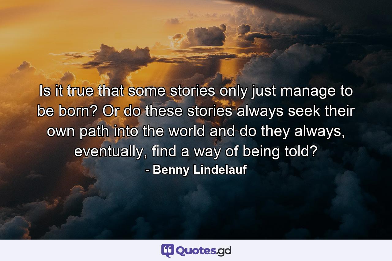 Is it true that some stories only just manage to be born? Or do these stories always seek their own path into the world and do they always, eventually, find a way of being told? - Quote by Benny Lindelauf